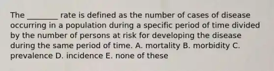 The ________ rate is defined as the number of cases of disease occurring in a population during a specific period of time divided by the number of persons at risk for developing the disease during the same period of time. A. mortality B. morbidity C. prevalence D. incidence E. none of these