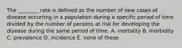 The ________ rate is defined as the number of new cases of disease occurring in a population during a specific period of time divided by the number of persons at risk for developing the disease during the same period of time. A. mortality B. morbidity C. prevalence D. incidence E. none of these