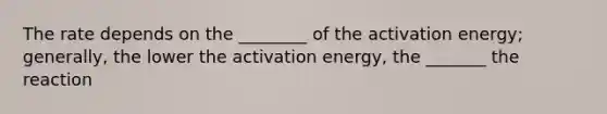 The rate depends on the ________ of the activation energy; generally, the lower the activation energy, the _______ the reaction