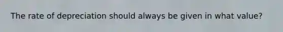 The rate of depreciation should always be given in what value?
