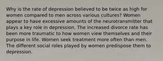 Why is the rate of depression believed to be twice as high for women compared to men across various cultures? Women appear to have excessive amounts of the neurotransmitter that plays a key role in depression. The increased divorce rate has been more traumatic to how women view themselves and their purpose in life. Women seek treatment more often than men. The different social roles played by women predispose them to depression.