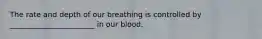 The rate and depth of our breathing is controlled by _______________________ in our blood.