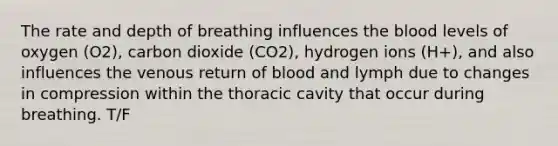 The rate and depth of breathing influences the blood levels of oxygen (O2), carbon dioxide (CO2), hydrogen ions (H+), and also influences the venous return of blood and lymph due to changes in compression within the thoracic cavity that occur during breathing. T/F