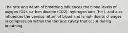 The rate and depth of breathing influences the blood levels of oxygen (O2), carbon dioxide (CO2), hydrogen ions (H+), and also influences the venous return of blood and lymph due to changes in compression within the thoracic cavity that occur during breathing.