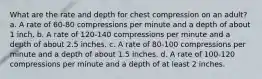 What are the rate and depth for chest compression on an adult? a. A rate of 60-80 compressions per minute and a depth of about 1 inch. b. A rate of 120-140 compressions per minute and a depth of about 2.5 inches. c. A rate of 80-100 compressions per minute and a depth of about 1.5 inches. d. A rate of 100-120 compressions per minute and a depth of at least 2 inches.