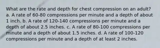 What are the rate and depth for chest compression on an adult? a. A rate of 60-80 compressions per minute and a depth of about 1 inch. b. A rate of 120-140 compressions per minute and a depth of about 2.5 inches. c. A rate of 80-100 compressions per minute and a depth of about 1.5 inches. d. A rate of 100-120 compressions per minute and a depth of at least 2 inches.