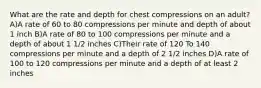 What are the rate and depth for chest compressions on an adult? A)A rate of 60 to 80 compressions per minute and depth of about 1 inch B)A rate of 80 to 100 compressions per minute and a depth of about 1 1/2 inches C)Their rate of 120 To 140 compressions per minute and a depth of 2 1/2 inches D)A rate of 100 to 120 compressions per minute and a depth of at least 2 inches