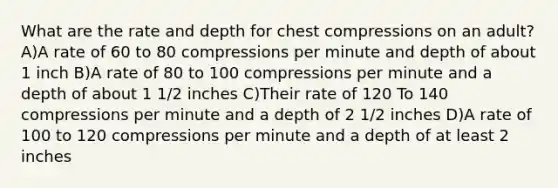 What are the rate and depth for chest compressions on an adult? A)A rate of 60 to 80 compressions per minute and depth of about 1 inch B)A rate of 80 to 100 compressions per minute and a depth of about 1 1/2 inches C)Their rate of 120 To 140 compressions per minute and a depth of 2 1/2 inches D)A rate of 100 to 120 compressions per minute and a depth of at least 2 inches