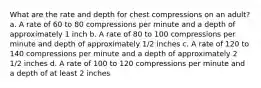 What are the rate and depth for chest compressions on an adult? a. A rate of 60 to 80 compressions per minute and a depth of approximately 1 inch b. A rate of 80 to 100 compressions per minute and depth of approximately 1/2 inches c. A rate of 120 to 140 compressions per minute and a depth of approximately 2 1/2 inches d. A rate of 100 to 120 compressions per minute and a depth of at least 2 inches