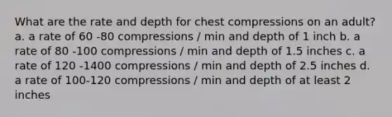 What are the rate and depth for chest compressions on an adult? a. a rate of 60 -80 compressions / min and depth of 1 inch b. a rate of 80 -100 compressions / min and depth of 1.5 inches c. a rate of 120 -1400 compressions / min and depth of 2.5 inches d. a rate of 100-120 compressions / min and depth of at least 2 inches