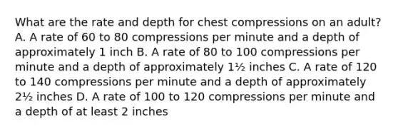 What are the rate and depth for chest compressions on an adult? A. A rate of 60 to 80 compressions per minute and a depth of approximately 1 inch B. A rate of 80 to 100 compressions per minute and a depth of approximately 1½ inches C. A rate of 120 to 140 compressions per minute and a depth of approximately 2½ inches D. A rate of 100 to 120 compressions per minute and a depth of at least 2 inches