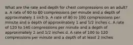 What are the rate and depth for chest compressions on an adult? a. A rate of 60 to 80 compressions per minute and a depth of approximately 1 inch b. A rate of 80 to 100 compressions per minute and a depth of approximately 1 and 1/2 inches c. A rate of 120 to 140 compressions per minute and a depth of approximately 2 and 1/2 inches d. A rate of 100 to 120 compressions per minute and a depth of at least 2 inches