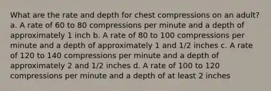 What are the rate and depth for chest compressions on an adult? a. A rate of 60 to 80 compressions per minute and a depth of approximately 1 inch b. A rate of 80 to 100 compressions per minute and a depth of approximately 1 and 1/2 inches c. A rate of 120 to 140 compressions per minute and a depth of approximately 2 and 1/2 inches d. A rate of 100 to 120 compressions per minute and a depth of at least 2 inches