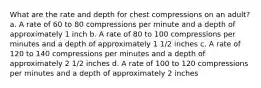 What are the rate and depth for chest compressions on an adult? a. A rate of 60 to 80 compressions per minute and a depth of approximately 1 inch b. A rate of 80 to 100 compressions per minutes and a depth of approximately 1 1/2 inches c. A rate of 120 to 140 compressions per minutes and a depth of approximately 2 1/2 inches d. A rate of 100 to 120 compressions per minutes and a depth of approximately 2 inches