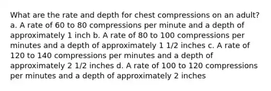 What are the rate and depth for chest compressions on an adult? a. A rate of 60 to 80 compressions per minute and a depth of approximately 1 inch b. A rate of 80 to 100 compressions per minutes and a depth of approximately 1 1/2 inches c. A rate of 120 to 140 compressions per minutes and a depth of approximately 2 1/2 inches d. A rate of 100 to 120 compressions per minutes and a depth of approximately 2 inches