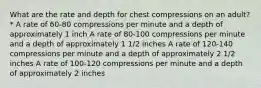 What are the rate and depth for chest compressions on an adult? * A rate of 60-80 compressions per minute and a depth of approximately 1 inch A rate of 80-100 compressions per minute and a depth of approximately 1 1/2 inches A rate of 120-140 compressions per minute and a depth of approximately 2 1/2 inches A rate of 100-120 compressions per minute and a depth of approximately 2 inches