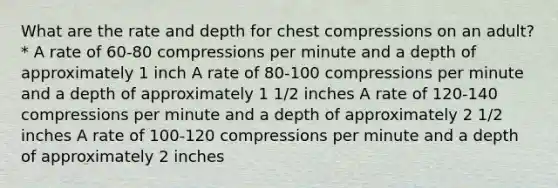 What are the rate and depth for chest compressions on an adult? * A rate of 60-80 compressions per minute and a depth of approximately 1 inch A rate of 80-100 compressions per minute and a depth of approximately 1 1/2 inches A rate of 120-140 compressions per minute and a depth of approximately 2 1/2 inches A rate of 100-120 compressions per minute and a depth of approximately 2 inches