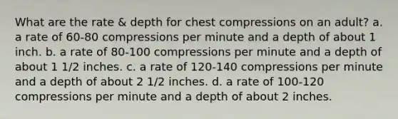 What are the rate & depth for chest compressions on an adult? a. a rate of 60-80 compressions per minute and a depth of about 1 inch. b. a rate of 80-100 compressions per minute and a depth of about 1 1/2 inches. c. a rate of 120-140 compressions per minute and a depth of about 2 1/2 inches. d. a rate of 100-120 compressions per minute and a depth of about 2 inches.