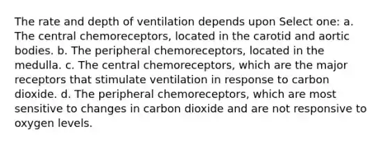 The rate and depth of ventilation depends upon Select one: a. The central chemoreceptors, located in the carotid and aortic bodies. b. The peripheral chemoreceptors, located in the medulla. c. The central chemoreceptors, which are the major receptors that stimulate ventilation in response to carbon dioxide. d. The peripheral chemoreceptors, which are most sensitive to changes in carbon dioxide and are not responsive to oxygen levels.