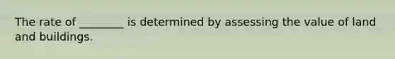 The rate of ________ is determined by assessing the value of land and buildings.