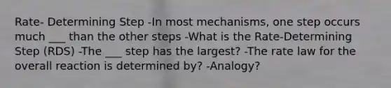 Rate- Determining Step -In most mechanisms, one step occurs much ___ than the other steps -What is the Rate-Determining Step (RDS) -The ___ step has the largest? -The rate law for the overall reaction is determined by? -Analogy?