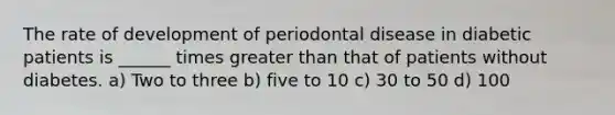 The rate of development of periodontal disease in diabetic patients is ______ times greater than that of patients without diabetes. a) Two to three b) five to 10 c) 30 to 50 d) 100