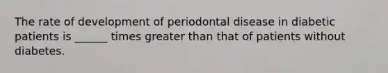 The rate of development of periodontal disease in diabetic patients is ______ times greater than that of patients without diabetes.