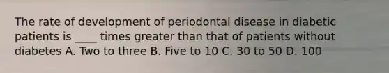 The rate of development of periodontal disease in diabetic patients is ____ times greater than that of patients without diabetes A. Two to three B. Five to 10 C. 30 to 50 D. 100