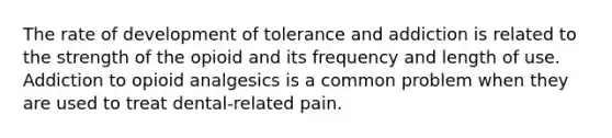 The rate of development of tolerance and addiction is related to the strength of the opioid and its frequency and length of use. Addiction to opioid analgesics is a common problem when they are used to treat dental-related pain.