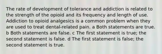 The rate of development of tolerance and addiction is related to the strength of the opioid and its frequency and length of use. Addiction to opioid analgesics is a common problem when they are used to treat dental-related pain. a Both statements are true. b Both statements are false. c The first statement is true; the second statement is false. d The first statement is false; the second statement is true.