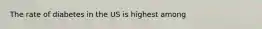 The rate of diabetes in the US is highest among