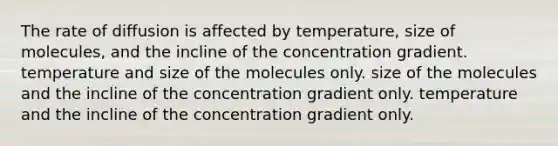 The rate of diffusion is affected by temperature, size of molecules, and the incline of the concentration gradient. temperature and size of the molecules only. size of the molecules and the incline of the concentration gradient only. temperature and the incline of the concentration gradient only.