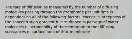 The rate of diffusion as measured by the number of diffusing molecules passing through the membrane per unit time is dependent on all of the following factors, except: a. steepness of the concentration gradient b. simultaneous passage of water molecules c. permeability of themembrane to the diffusing substances d. surface area of that membrane