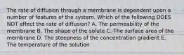 The rate of diffusion through a membrane is dependent upon a number of features of the system. Which of the following DOES NOT affect the rate of diffusion? A. The permeability of the membrane B. The shape of the solute C. The surface area of the membrane D. The steepness of the concentration gradient E. The temperature of the solution