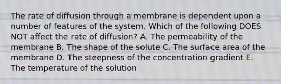 The rate of diffusion through a membrane is dependent upon a number of features of the system. Which of the following DOES NOT affect the rate of diffusion? A. The permeability of the membrane B. The shape of the solute C. The surface area of the membrane D. The steepness of the concentration gradient E. The temperature of the solution