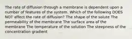 The rate of diffusion through a membrane is dependent upon a number of features of the system. Which of the following DOES NOT affect the rate of diffusion? The shape of the solute The permeability of the membrane The surface area of the membrane The temperature of the solution The steepness of the concentration gradient