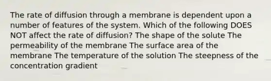 The rate of diffusion through a membrane is dependent upon a number of features of the system. Which of the following DOES NOT affect the rate of diffusion? The shape of the solute The permeability of the membrane The surface area of the membrane The temperature of the solution The steepness of the concentration gradient