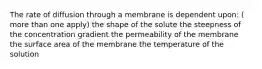 The rate of diffusion through a membrane is dependent upon: ( more than one apply) the shape of the solute the steepness of the concentration gradient the permeability of the membrane the surface area of the membrane the temperature of the solution