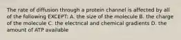 The rate of diffusion through a protein channel is affected by all of the following EXCEPT: A. the size of the molecule B. the charge of the molecule C. the electrical and chemical gradients D. the amount of ATP available