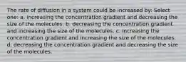 The rate of diffusion in a system could be increased by: Select one: a. increasing the concentration gradient and decreasing the size of the molecules. b. decreasing the concentration gradient and increasing the size of the molecules. c. increasing the concentration gradient and increasing the size of the molecules. d. decreasing the concentration gradient and decreasing the size of the molecules.