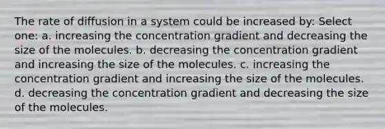 The rate of diffusion in a system could be increased by: Select one: a. increasing the concentration gradient and decreasing the size of the molecules. b. decreasing the concentration gradient and increasing the size of the molecules. c. increasing the concentration gradient and increasing the size of the molecules. d. decreasing the concentration gradient and decreasing the size of the molecules.