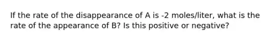 If the rate of the disappearance of A is -2 moles/liter, what is the rate of the appearance of B? Is this positive or negative?