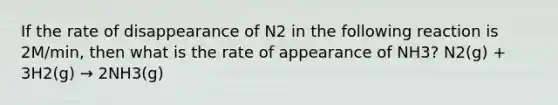 If the rate of disappearance of N2 in the following reaction is 2M/min, then what is the rate of appearance of NH3? N2(g) + 3H2(g) → 2NH3(g)