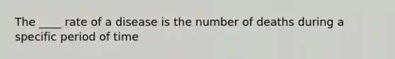 The ____ rate of a disease is the number of deaths during a specific period of time