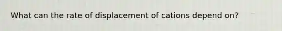 What can the rate of displacement of cations depend on?