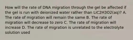 How will the rate of DNA migration through the gel be affected if the gel is run with deionized water rather than LiC2H3O2(aq)? A. The rate of migration will remain the same B. The rate of migration will decrease to zero C. The rate of migration will increase D. The rate of migration is unrelated to the electrolyte solution used