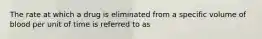 The rate at which a drug is eliminated from a specific volume of blood per unit of time is referred to as