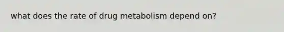 what does the rate of drug metabolism depend on?