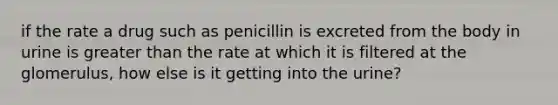 if the rate a drug such as penicillin is excreted from the body in urine is greater than the rate at which it is filtered at the glomerulus, how else is it getting into the urine?