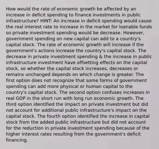 How would the rate of economic growth be affected by an increase in deficit spending to finance investments in public infrastructure? HINT: An increase in deficit spending would cause the real interest rate to increase in the market for loanable funds so private investment spending would be decrease. However, government spending on new capital can add to a country's capital stock. The rate of economic growth will increase if the government's actions increase the country's capital stock. The decrease in private investment spending & the increase in public infrastructure investment have offsetting effects on the capital stock, so whether the capital stock increases, decreases or remains unchanged depends on which change is greater. The first option does not recognize that some forms of government spending can add more physical or human capital to the country's capital stock. The second option confuses increases in real GDP in the short run with long run economic growth. The third option identified the impact on private investment but did not account for additional public infrastructure's impact on the capital stock. The fourth option identified the increase in capital stock from the added public infrastructure but did not account for the reduction in private investment spending because of the higher interest rates resulting from the government's deficit financing.